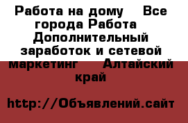 Работа на дому. - Все города Работа » Дополнительный заработок и сетевой маркетинг   . Алтайский край